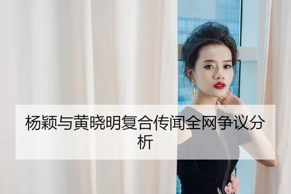 杨颖与黄晓明复合传闻全网争议分析